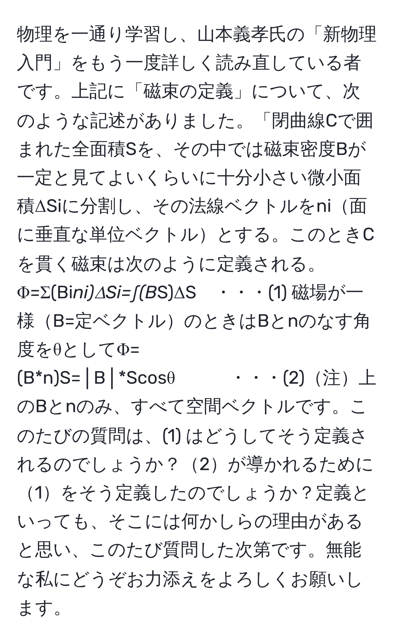 物理を一通り学習し、山本義孝氏の「新物理入門」をもう一度詳しく読み直している者です。上記に「磁束の定義」について、次のような記述がありました。「閉曲線Cで囲まれた全面積Sを、その中では磁束密度Bが一定と見てよいくらいに十分小さい微小面積ΔSiに分割し、その法線ベクトルをni面に垂直な単位ベクトルとする。このときCを貫く磁束は次のように定義される。Φ=Σ(Bi*ni)ΔSi=∫(B*S)ΔS　・・・(1) 磁場が一様B=定ベクトルのときはBとnのなす角度をθとしてΦ=(B*n)S=│B│*Scosθ　　　・・・(2)注上のBとnのみ、すべて空間ベクトルです。このたびの質問は、(1) はどうしてそう定義されるのでしょうか？2が導かれるために1をそう定義したのでしょうか？定義といっても、そこには何かしらの理由があると思い、このたび質問した次第です。無能な私にどうぞお力添えをよろしくお願いします。