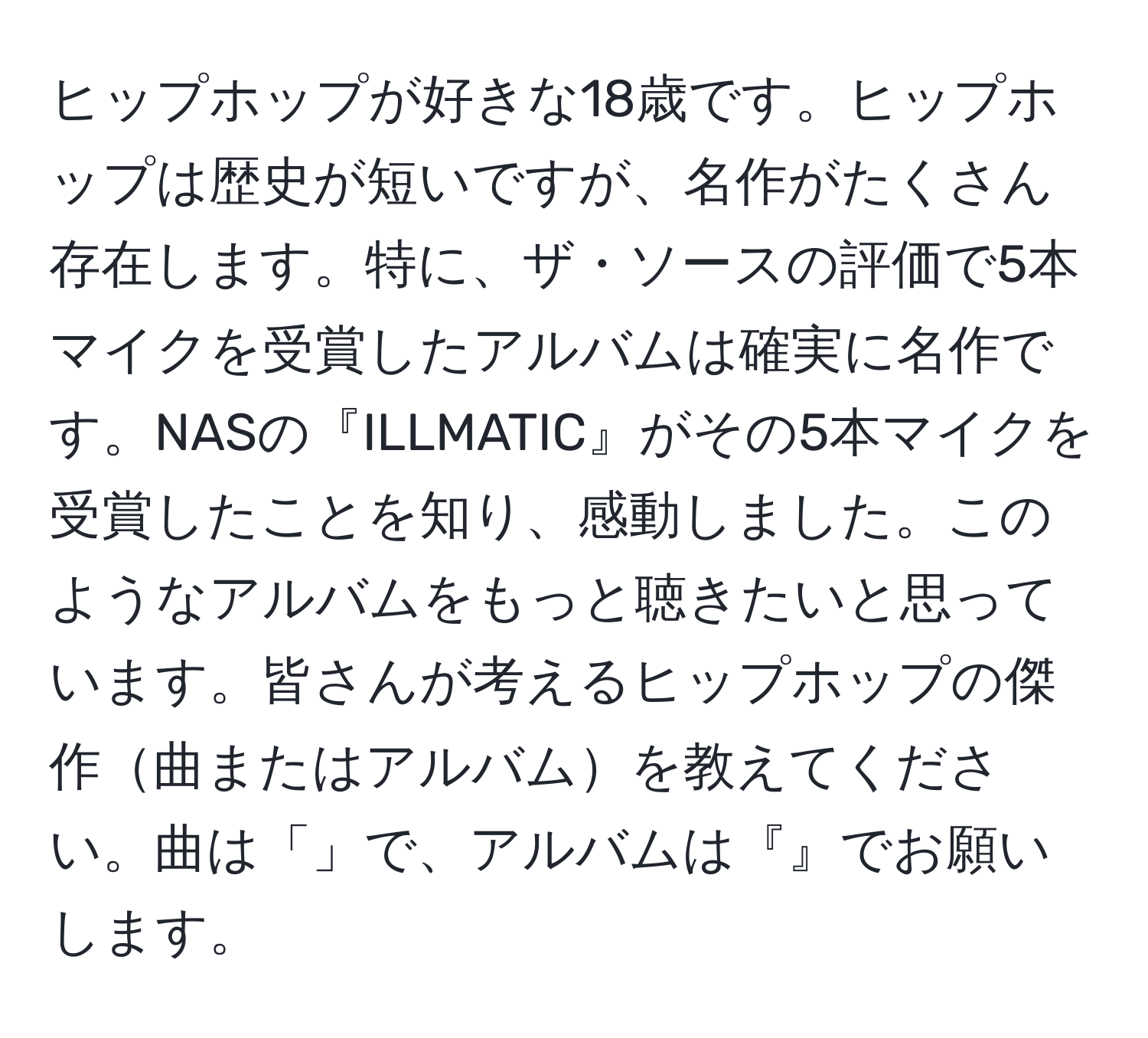 ヒップホップが好きな18歳です。ヒップホップは歴史が短いですが、名作がたくさん存在します。特に、ザ・ソースの評価で5本マイクを受賞したアルバムは確実に名作です。NASの『ILLMATIC』がその5本マイクを受賞したことを知り、感動しました。このようなアルバムをもっと聴きたいと思っています。皆さんが考えるヒップホップの傑作曲またはアルバムを教えてください。曲は「」で、アルバムは『』でお願いします。