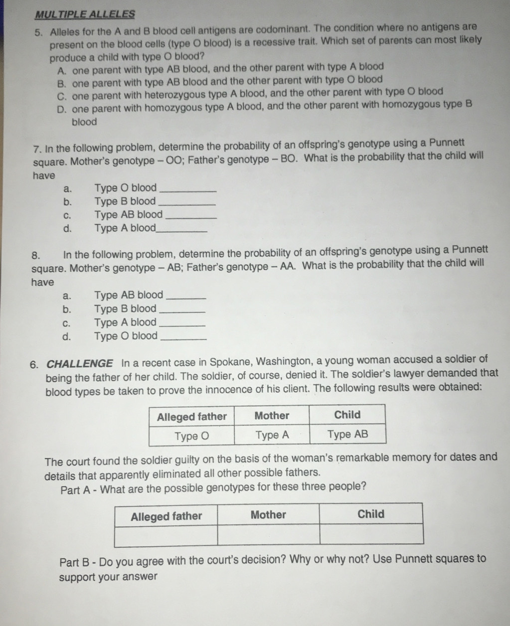 MULTIPLE ALLELES
5. Alleles for the A and B blood cell antigens are codominant. The condition where no antigens are
present on the blood cells (type O blood) is a recessive trait. Which set of parents can most likely
produce a child with type O blood?
A. one parent with type AB blood, and the other parent with type A blood
B. one parent with type AB blood and the other parent with type O blood
C. one parent with heterozygous type A blood, and the other parent with type O blood
D. one parent with homozygous type A blood, and the other parent with homozygous type B
blood
7. In the following problem, determine the probability of an offspring's genotype using a Punnett
square. Mother's genotype - OO; Father's genotype - BO. What is the probability that the child will
have
a. Type O blood_
b. Type B blood_
c. Type AB blood_
d. Type A blood_
8. In the following problem, determine the probability of an offspring's genotype using a Punnett
square. Mother's genotype - AB; Father's genotype - AA. What is the probability that the child will
have
a. Type AB blood_
b. Type B blood_
c. Type A blood_
d. Type O blood_
6. CHALLENGE In a recent case in Spokane, Washington, a young woman accused a soldier of
being the father of her child. The soldier, of course, denied it. The soldier's lawyer demanded that
blood types be taken to prove the innocence of his client. The following results were obtained:
The court found the soldier guilty on the basis of the woman's remarkable memory for dates and
details that apparently eliminated all other possible fathers.
Part A - What are the possible genotypes for these three people?
Part B - Do you agree with the court's decision? Why or why not? Use Punnett squares to
support your answer