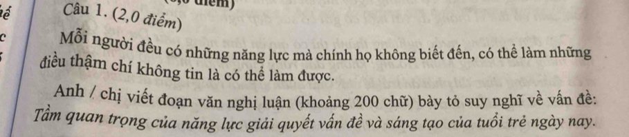 (2,0 điểm) 
a Mỗi người đều có những năng lực mà chính họ không biết đến, có thể làm những 
điều thậm chí không tin là có thể làm được. 
Anh / chị viết đoạn văn nghị luận (khoảng 200 chữ) bày tỏ suy nghĩ về vấn đề: 
Tầm quan trọng của năng lực giải quyết vấn đề và sáng tạo của tuổi trẻ ngày nay.