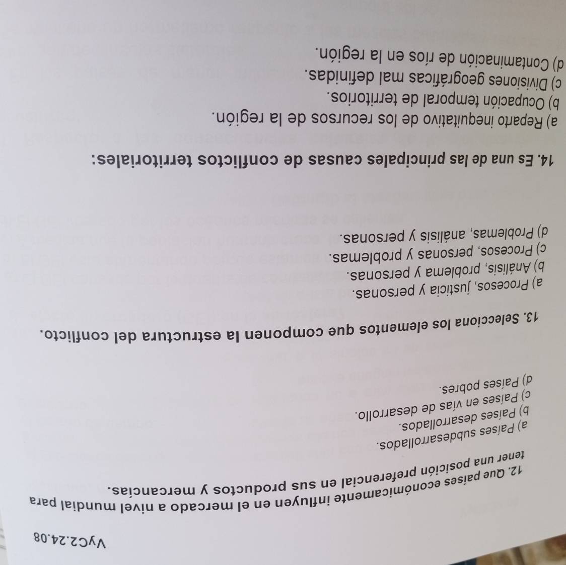 VyC2.24.08
12. Que países económicamente influyen en el mercado a nivel mundial para
tener una posición preferencial en sus productos y mercancías.
a) Países subdesarrollados.
b) Países desarrollados.
c) Países en vías de desarrollo.
d) Países pobres.
13. Selecciona los elementos que componen la estructura del conflicto.
a) Procesos, justicia y personas.
b) Análisis, problema y personas.
c) Procesos, personas y problemas.
d) Problemas, análisis y personas.
14. Es una de las principales causas de conflictos territoriales:
a) Reparto inequitativo de los recursos de la región.
b) Ocupación temporal de territorios.
c) Divisiones geográficas mal definidas.
d) Contaminación de ríos en la región.