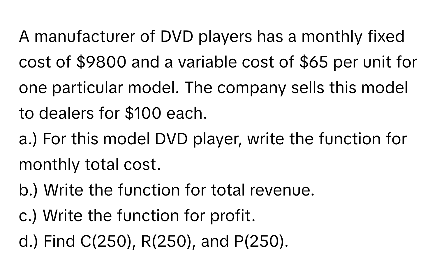 A manufacturer of DVD players has a monthly fixed cost of $9800 and a variable cost of $65 per unit for one particular model. The company sells this model to dealers for $100 each. 
a.) For this model DVD player, write the function for monthly total cost.
b.) Write the function for total revenue.
c.) Write the function for profit.
d.) Find C(250), R(250), and P(250).