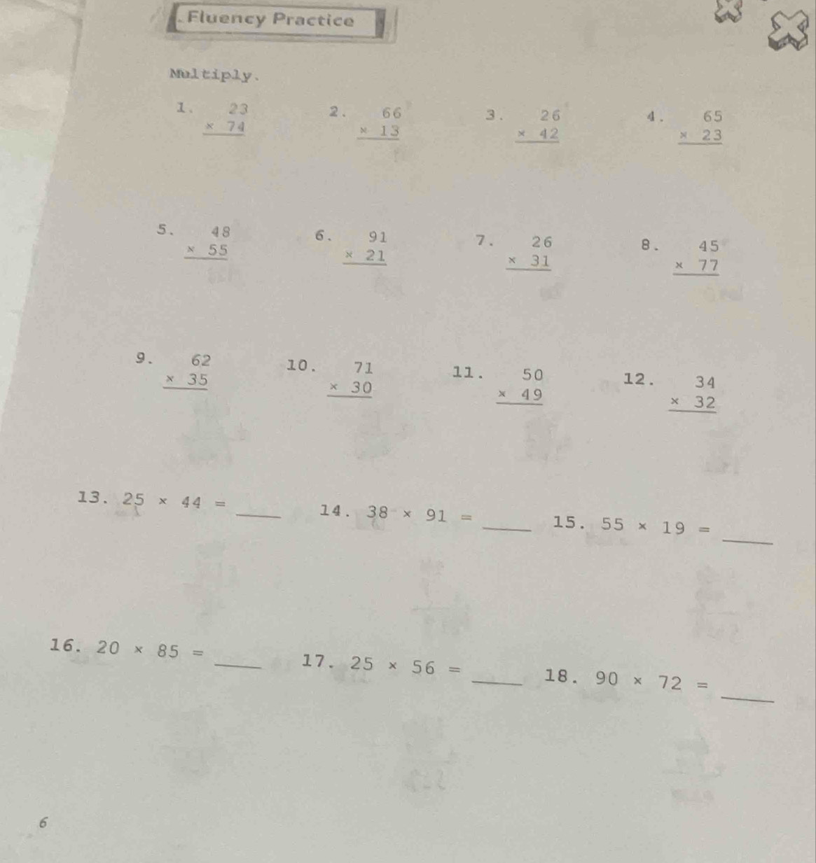 Fluency Practice 
Multiply. 
1、 beginarrayr 23 * 74 hline endarray 2 . beginarrayr 66 * 13 hline endarray 3 . beginarrayr 26 * 42 hline endarray 4 . beginarrayr 65 * 23 hline endarray
5. beginarrayr 48 * 55 hline endarray
6. beginarrayr 91 * 21 hline endarray
7. beginarrayr 26 * 31 hline endarray
8. beginarrayr 45 * 77 hline endarray
9. beginarrayr 62 * 35 hline endarray 10 . beginarrayr 71 * 30 hline endarray 11 . beginarrayr 50 * 49 hline endarray 12 . beginarrayr 34 * 32 hline endarray
_ 
13. 25* 44= _14. 38* 91= _15 . 55* 19=
_ 
16. 20* 85= _17. 25* 56= _18 . 90* 72=
6