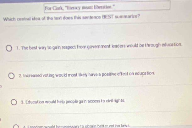 For Clark, "literacy meant liberation.''
Which central idea of the text does this sentence BEST summarize?
1. The best way to gain respect from government leaders would be through education.
2. Increased voting would most likely have a positive effect on education.
3. Education would help people gain access to civil rights.
4 Freedom would be necessary to obtain better voting laws