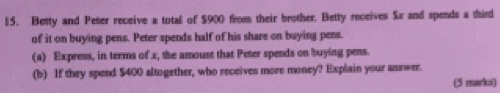 Besty and Peter receive a total of $900 from their brother. Betty receives $x and spends a third 
of it on buying pens. Peter spends half of his share on buying pens. 
(a) Express, in teems of x, the amoust that Peter spends on buying pens. 
(b) If they spend $400 altogether, who receives more money? Explain your answer. 
(5 marks)