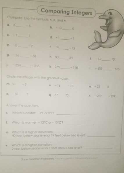 Comparing Integers
Compare. Use the symbols: . . and =.
a. 3 _ - 5 b. -10 _ 0
c. - 7_  7 d. - 1 _ -1
e. - 8 _ -2 f. 14 _ - 15
9、 -56 _ -58 h. 43 _ 34 L. -16 _ 15
]. - 354 _ - 345 k. 789 _ - 798 1. - 605 _ -655
Circle the integer with the greatest value.
m. 4 - 5 n. -16 - 14 o. - 22 D
p. -51 7 q. 57 75 r. - 290 - 209
Answer the questions.
_
s. Which is colder: -3°F or 0°F 7
t. Which is warmer: -13°C or -10°C ?
_
u. Which is a higher elevation:
40 feet below sea level or 14 feet below sea level?_
v. Which is a higher elevation:
2 feet below sea level or 1 foot above sea level?_
Super Teacher Warksheets - www.superfeacherwork sheets com