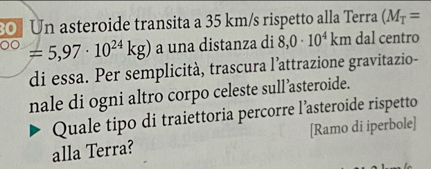 Un asteroide transita a 35 km/s rispetto alla Terra (M_T=
=5,97· 10^(24)kg) a una distanza di 8,0· 10^4km dal centro 
di essa. Per semplicità, trascura l’attrazione gravitazio- 
nale di ogni altro corpo celeste sull’asteroide. 
Quale tipo di traiettoria percorre l’asteroide rispetto 
alla Terra? [Ramo di iperbole]