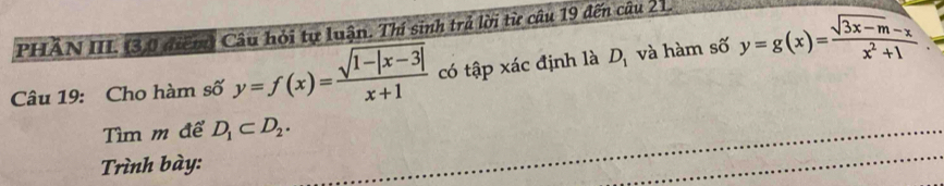 PHĂN III. (3,0 điểm) Câu hỏi tự luận. Thí sinh trả lời từ câu 19 đến câu 21. 
Câu 19: Cho hàm số y=f(x)= (sqrt(1-|x-3|))/x+1  có tập xác định là D_1 và hàm số y=g(x)= (sqrt(3x-m)-x)/x^2+1 
Tìm m để D_1⊂ D_2. 
Trình bày: