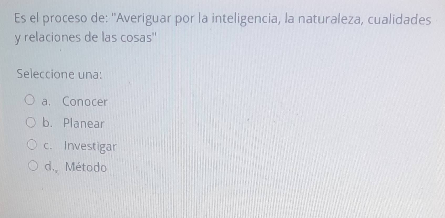 Es el proceso de: 'Averiguar por la inteligencia, la naturaleza, cualidades
y relaciones de las cosas"
Seleccione una:
a. Conocer
b. Planear
c. Investigar
d. Método