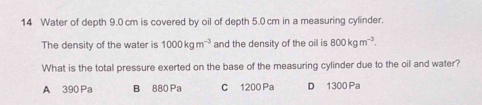 Water of depth 9.0 cm is covered by oil of depth 5.0 cm in a measuring cylinder.
The density of the water is 1000kgm^(-3) and the density of the oil is 800kgm^(-3). 
What is the total pressure exerted on the base of the measuring cylinder due to the oil and water?
A 390 Pa B 880 Pa C 1200 Pa D 1300 Pa