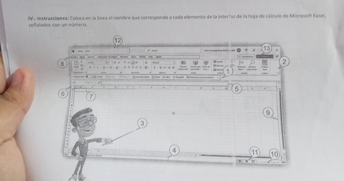 IV.- Instrucciones: Coloca en la linea el nombre que corresponda a cada elemento de la interfaz de la hoja de cálculo de Microsoft Excel, 
señalados con un número. 
12 
C Lrel - facet p tute Mos: Ferrandy Gerar Ranáric a Méa a 13
' 'tery'' ria ''' ' era opnnte de pá gone Set Comntar ers 1
z 1 6
2
8 CD 
3] 
n 
$ - % ∞ 2 tme Fe 1
Patogonials hrycnile chaide B Nmw 2 Arie Stogafe 2 knw por caraw clcidran o 
.
5
6 7
。
9
3
A
11 10