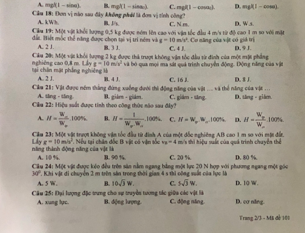 A. mgl(1- sin α). B. mgI(1-sin alpha _0). C. mgl(1-cos alpha _0). D. mgl(1-cos alpha ).
Câu 18: Đơn vị nào sau đây không phải là đơn vị tính công?
A. kWh. B. J/s. C. N.m. D. W.s.
Câu 19: Một vật khối lượng 0,5 kg được ném lên cao với vận tốc đầu 4 m/s từ độ cao 1 m so với mặt
đất. Biết mốc thế năng được chọn tại vị trí ném và g=10m/s^2. Cơ năng của vật có giá trị
A. 2 J. B. 3 J. C. 4 J. D. 9 J.
Câu 20: Một vật khối lượng 2 kg được thả trượt không vận tốc đầu từ đinh của một mặt phẳng
nghiêng cao 0,8 m. Lấy g=10m/s^2 và bỏ qua mọi ma sát quá trình chuyển động. Động năng của vật
tại chân mặt phẳng nghiêng là
A. 2 J. B. 4 J. C. 16 J. D. 8 J.
Câu 21: Vật được ném thẳng đứng xuống dưới thì động năng của vật ... và thế năng của vật ...
A. tăng - tăng. B. giảm - giám. C. giảm - tăng. D. tăng - giâm.
Câu 22: Hiệu suất được tính theo công thức nào sau đây?
A. H=frac W_efW_sp.100% . B. H=frac 1W_w.W_ci.100% . C. H=W_sp.W_c.100% . D. H=frac W_ipW_ce.100% .
Câu 23: Một vật trượt không vận tốc đầu từ đinh A của một đốc nghiêng AB cao 1 m so với mặt đất.
Lầy g=10m/s^2. Nếu tại chân đốc B vật có vận tốc v_B=4 m/s thì hiệu suất của quá trình chuyền thể
năng thành động năng của vật là
A. 10 %. B. 90 %. C. 20 %. D. 80 %.
Câu 24: Một vật được kéo đều trên sản nằm ngang bằng một lực 20 N hợp với phương ngang một góc
30° ' Khi vật di chuyển 2 m trên sản trong thời gian 4 s thì công suất của lực là
A. 5 W. B. 10sqrt(3)W. C. 5sqrt(3)W. D. 10 W.
Câu 25: Đại lượng đặc trưng cho sự truyền tương tác giữa các vật là
A. xung lực. B. động lượng. C. động năng. D. cơ năng.
Trang 2/3 - Mã đề 101