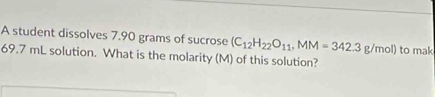 A student dissolves 7.90 grams of sucrose (C_12H_22O_11, MM=342.3g/mol) to mak
69.7 mL solution. What is the molarity (M) of this solution?