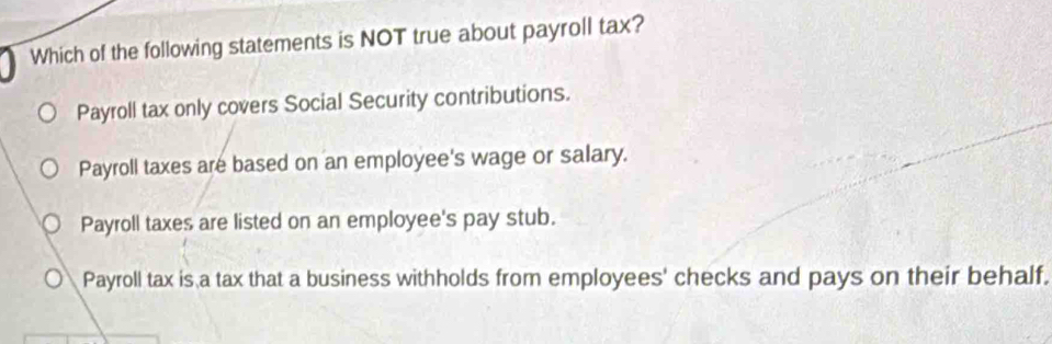 Which of the following statements is NOT true about payroll tax?
Payroll tax only covers Social Security contributions.
Payroll taxes are based on an employee's wage or salary.
Payroll taxes are listed on an employee's pay stub.
Payroll tax is a tax that a business withholds from employees' checks and pays on their behalf.