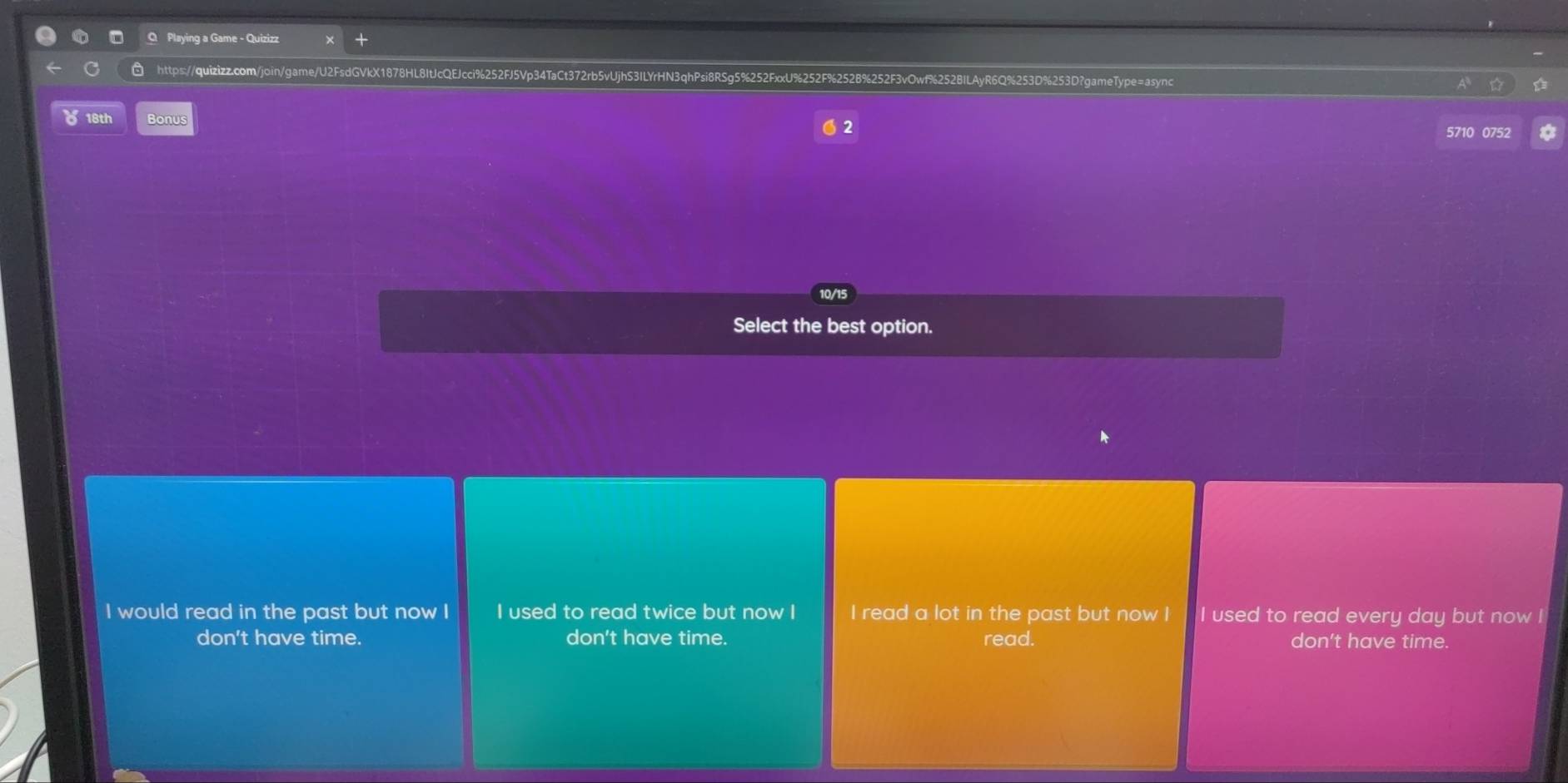 Playing a Game - Quizizz
https://quizizz.com/join/game/U2FsdGVkX1878HL8ItJcQEJcci%252FJ5Vp34TaCt372rb5vUjhS3ILYrHN3qhPsi8RSg5 5%252FxxU%252F%252B%252F3vOwf%252BILAyR6Q%253D%253D?gameType=async
618th Bonus
2 5710 0752
10/15
Select the best option.
I would read in the past but now I I used to read twice but now I I read a lot in the past but now I I used to read every day but now !
don't have time. don't have time. read. don't have time.