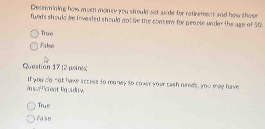 Determining how much money you should set aside for retirement and how those
funds should be invested should not be the concern for people under the age of 50.
True
False
Question 17 (2 points)
If you do not have access to money to cover your cash needs, you may have
insufficient liquidity.
True
False