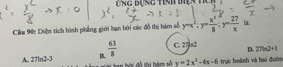 Ứng dụng tính diện tícụ
Câu 90: Diện tích hình phẳng giới hạn bởi các đồ thị hàm số y=x^2; y= x^2/8 ; y= 27/x  là:
A. 27ln2-3 B.  63/8 
C. 27ln2 D. 27ln 2+1
Tới han bởi đồ thị hàm số y=2x^2-4x-6 trục hoành và hai đườn