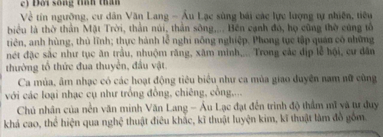 Đời sống tính thân 
Về tín ngưỡng, cư dân Văn Lang - Âu Lạc sùng bái các lực lượng tự nhiên, tiêu 
biểu là thờ thần Mặt Trời, thần núi, thần sông.... Bên cạnh đó, họ cũng thờ cũng tổ 
tiên, anh hùng, thủ lĩnh; thực hành lễ nghi nông nghiệp. Phong tục tập quán có những 
đét đặc sắc như tục ăn trầu, nhuộm răng, xăm minh,... Trong các địp lễ hội, cư dân 
thường tổ thức đua thuyền, đầu vật. 
Ca múa, âm nhạc có các hoạt động tiêu biểu như ca mùa giao duyện nam nữ cùng 
với các loại nhạc cụ như trồng đồng, chiêng, cồng,... 
Chủ nhân của nền văn minh Văn Lang - Ấu Lạc đạt đến trình độ thầm mĩ và tư duy 
khá cao, thể hiện qua nghệ thuật điều khắc, kĩ thuật luyện kim, kĩ thuật làm đồ gồm,