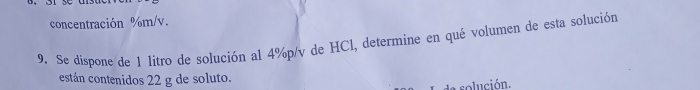 concentración %m/v. 
9. Se dispone de 1 litro de solución al 4%p/v de HCl, determine en qué volumen de esta solución 
están contenidos 22 g de soluto. 
de solución.