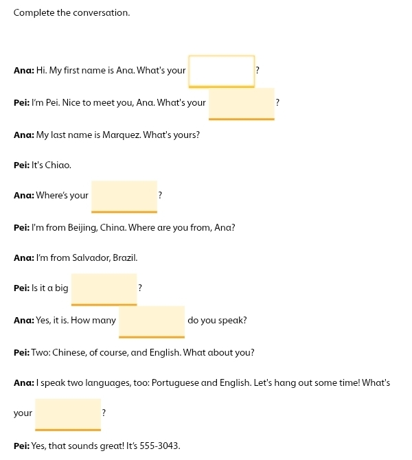 Complete the conversation. 
Ana: Hi. My first name is Ana. What's your □ 
Pei: I'm Pei. Nice to meet you, Ana. What's your □ ,□ ) ? 
Ana: My last name is Marquez. What's yours? 
Pei: It's Chiao. 
Ana: Where's your _ □  
Pei: I'm from Beijing, China. Where are you from, Ana? 
Ana: I'm from Salvador, Brazil. 
Pei: Is it a big _  ? 
Ana: Yes, it is. How many _  do you speak? 
Pei: Two: Chinese, of course, and English. What about you? 
Ana: I speak two languages, too: Portuguese and English. Let's hang out some time! What's 
your □ 
Pei: Yes, that sounds great! It's 555-3043.