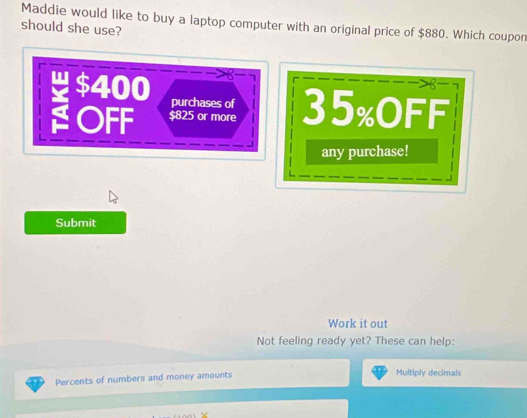 Maddie would like to buy a laptop computer with an original price of $880. Which coupon 
should she use?
8
$400 purchases of 
OFF $825 or more
35% OFF 
any purchase! 
Submit 
Work it out 
Not feeling ready yet? These can help: 
Percents of numbers and money amounts 
Multiply decimals