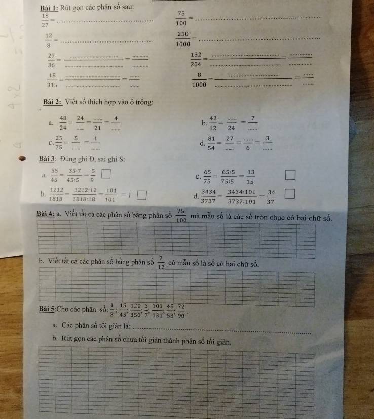 Rút gọn các phân số sau:
_  18/27 =
 75/100 = _
 12/8 = _
 250/1000 = _
_
__  27/36 =
_=
_
 132/204 = __
_
_
 18/315 = __
_=
_
 8/1000 = __
_
Bài 2: Viết số thích hợp vào ô trống:
a.  48/24 = 24/... = (...)/21 = 4/...   42/12 = (...)/24 = 7/... 
b.
C.  25/75 = 5/... = 1/...  d.  81/54 = 27/... = (...)/6 = 3/... 
Bài 3: Đúng ghi Đ, sai ghi S:
a.  35/45 = 35:7/45:15 = 5/9 □ c.  65/75 = 65:5/75:5 = 13/15 
b.  1212/1818 = 1212:12/1818:18 = 101/101 =1□ d.  3434/3737 = 3434:101/3737:101 = 34/37 
Bài 4: a. Viết tất cả các phân số bằng phân số  75/100  mà mẫu số là các số tròn chục có hai chữ số.
b. Viết tắt cá các phân số bằng phân số  7/12  có mẫu số là số có hai chữ số.
Bài 5:Cho các phân so: 1/3 ; 15/45 ; 120/350 ; 3/7 ; 101/131 ; 45/53 ; 72/90 .
a. Các phân số tối giản là:_
b. Rút gọn các phân số chưa tối giản thành phân số tối giản.