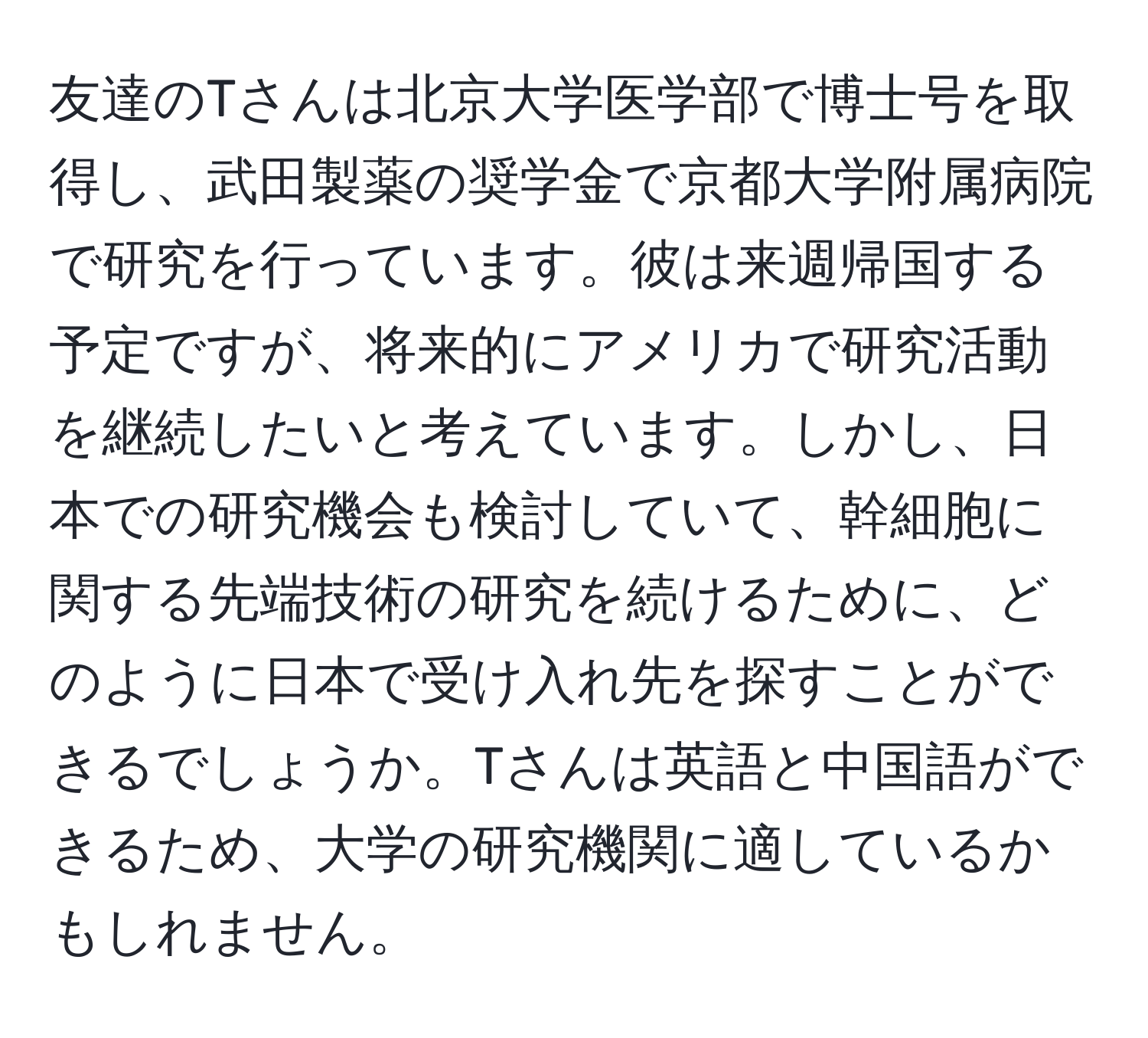 友達のTさんは北京大学医学部で博士号を取得し、武田製薬の奨学金で京都大学附属病院で研究を行っています。彼は来週帰国する予定ですが、将来的にアメリカで研究活動を継続したいと考えています。しかし、日本での研究機会も検討していて、幹細胞に関する先端技術の研究を続けるために、どのように日本で受け入れ先を探すことができるでしょうか。Tさんは英語と中国語ができるため、大学の研究機関に適しているかもしれません。