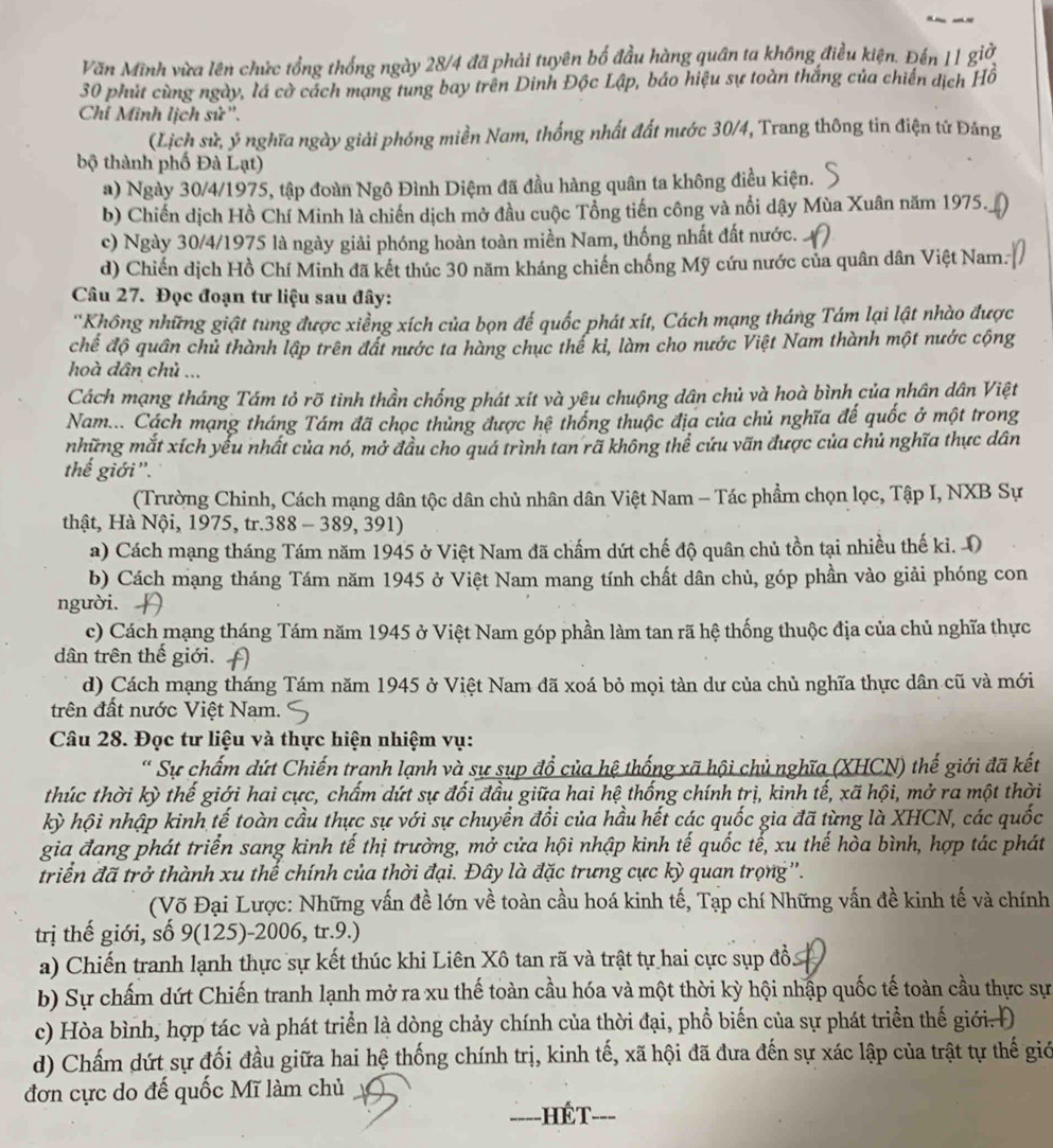 Văn Minh vừa lên chức tổng thống ngày 28/4 đã phải tuyên bố đầu hàng quân ta không điều kiện. Đến 11 giờ
30 phút cùng ngày, lá cờ cách mạng tung bay trên Dinh Độc Lập, báo hiệu sự toàn thắng của chiến dịch Hồ
Chí Minh lịch sử''.
(Lịch sử, ý nghĩa ngày giải phóng miền Nam, thống nhất đất nước 30/4, Trang thông tin điện tử Đảng
bộ thành phố Đà Lạt)
a) Ngày 30/4/1975, tập đoàn Ngô Đình Diệm đã đầu hàng quân ta không điều kiện.
b) Chiến dịch Hồ Chí Minh là chiến dịch mở đầu cuộc Tổng tiến công và nổi dậy Mùa Xuân năm 1975.
c) Ngày 30/4/1975 là ngày giải phóng hoàn toàn miền Nam, thống nhất đất nước.
d) Chiến dịch Hồ Chí Minh đã kết thúc 30 năm kháng chiến chống Mỹ cứu nước của quân dân Việt Nam.
Câu 27. Đọc đoạn tư liệu sau đây:
'Không những giật tùng được xiềng xích của bọn đế quốc phát xít, Cách mạng tháng Tám lại lật nhào được
chế độ quân chủ thành lập trên đất nước ta hàng chục thể kỉ, làm cho nước Việt Nam thành một nước cộng
hoà dân chủ ...
Cách mạng tháng Tám tỏ rõ tình thần chống phát xít và yêu chuộng dân chủ và hoà bình của nhân dân Việt
Nam... Cách mạng tháng Tám đã chọc thủng được hệ thống thuộc địa của chủ nghĩa đế quốc ở một trong
những mắt xích yểu nhất của nó, mở đầu cho quá trình tan rã không thể cứu vãn được của chủ nghĩa thực dân
thế giới'.
(Trường Chinh, Cách mạng dân tộc dân chủ nhân dân Việt Nam - Tác phẩm chọn lọc, Tập I, NXB Sự
thật, Hà Nội, 1975, tr.388 - 389, 391)
a) Cách mạng tháng Tám năm 1945 ở Việt Nam đã chấm dứt chế độ quân chủ tồn tại nhiều thế ki. O
b) Cách mạng tháng Tám năm 1945 ở Việt Nam mang tính chất dân chủ, góp phần vào giải phóng con
người.
c) Cách mạng tháng Tám năm 1945 ở Việt Nam góp phần làm tan rã hệ thống thuộc địa của chủ nghĩa thực
dân trên thế giới.
d) Cách mạng tháng Tám năm 1945 ở Việt Nam đã xoá bỏ mọi tàn dư của chủ nghĩa thực dân cũ và mới
trên đất nước Việt Nam.
Câu 28. Đọc tư liệu và thực hiện nhiệm vụ:
* Sự chấm dứt Chiến tranh lạnh và sự sụp đổ của hệ thống xã hội chủ nghĩa (XHCN) thế giới đã kết
thúc thời kỳ thế giới hai cực, chấm dứt sự đối đầu giữa hai hệ thống chính trị, kinh tế, xã hội, mở ra một thời
kỳ hội nhập kinh tế toàn cầu thực sự với sự chuyển đổi của hầu hết các quốc gia đã từng là XHCN, các quốc
gia đang phát triển sang kinh tế thị trường, mở cửa hội nhập kinh tế quốc tế, xu thế hòa bình, hợp tác phát
triển đã trở thành xu thế chính của thời đại. Đây là đặc trưng cực kỳ quan trọng''.
(Võ Đại Lược: Những vấn đề lớn về toàn cầu hoá kinh tế, Tạp chí Những vấn đề kinh tế và chính
trị thế giới, số 9(125)-2006, tr.9.)
a) Chiến tranh lạnh thực sự kết thúc khi Liên Xô tan rã và trật tự hai cực sụp đồ.
b) Sự chấm dứt Chiến tranh lạnh mở ra xu thế toàn cầu hóa và một thời kỳ hội nhập quốc tế toàn cầu thực sự
c) Hòa bình, hợp tác và phát triển là dòng chảy chính của thời đại, phổ biến của sự phát triển thế giới. Đ
d) Chấm dứt sự đối đầu giữa hai hệ thống chính trị, kinh tế, xã hội đã đưa đến sự xác lập của trật tự thế giớ
đơn cực do đế quốc Mĩ làm chủ
HÉT-