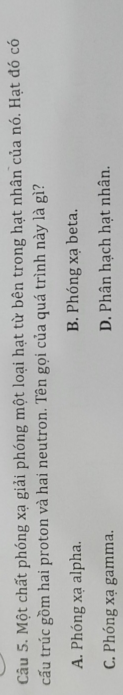 Một chất phóng xạ giải phóng một loại hạt từ bên trong hạt nhân của nó. Hạt đó có
cấu trúc gồm hai proton và hai neutron. Tên gọi của quá trình này là gì?
A. Phóng xạ alpha. B. Phóng xạ beta.
C. Phóng xạ gamma. D. Phân hạch hạt nhân.