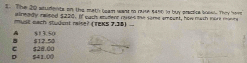 The 20 students on the math team want to raise $490 to buy practice books. They have
already raised $220. If each student raises the same amount, how much more money
must each student raise? (TEKS 7.3B)_
A $13.50
B $12.50
C $28.00
D $41.00