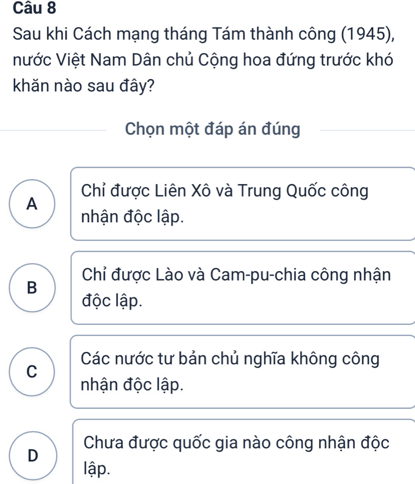 Sau khi Cách mạng tháng Tám thành công (1945),
Nước Việt Nam Dân chủ Cộng hoa đứng trước khó
khăn nào sau đây?
Chọn một đáp án đúng
Chỉ được Liên Xô và Trung Quốc công
A
nhận độc lập.
Chỉ được Lào và Cam-pu-chia công nhận
B
độc lập.
Các nước tư bản chủ nghĩa không công
C
nhận độc lập.
Chưa được quốc gia nào công nhận độc
D
lập.