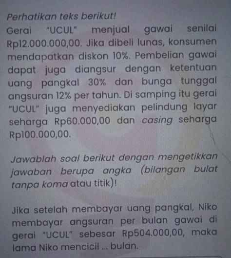 Perhatikan teks berikut! 
Gerai “UCUL” menjual gawai senilai
Rp12.000.000,00. Jika dibeli lunas, konsumen 
mendapatkan diskon 10%. Pembelian gawai 
dapat juga diangsur dengan ketentuan 
uang pangkal 30% dan bunga tunggal 
angsuran 12% per tahun. Di samping itu gerai 
“UCUL” juga menyediakan pelindung layar 
seharga Rp60.000,00 dan casing seharga
Rp100.000,00. 
Jawablah soal berikut dengan mengetikkan 
jawaban berupa angka (bilangan bulat 
tanpa koma atau titik)! 
Jika setelah membayar uang pangkal, Niko 
membayar angsuran per bulan gawai di 
gerai“UCUL” sebesar Rp504.000,00, maka 
Iama Niko mencicil ... bulan.