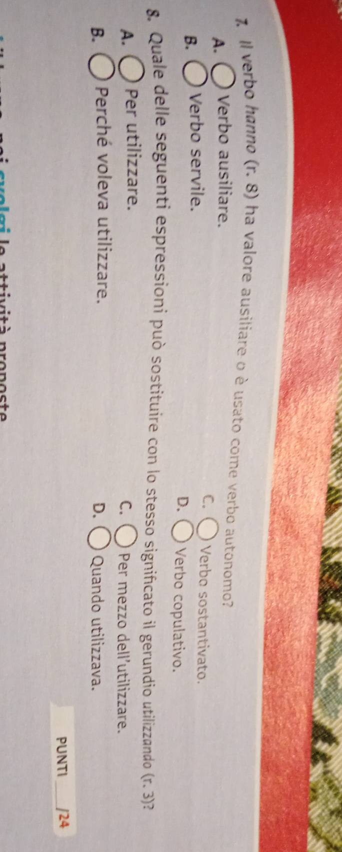 Il verbo hanno (r. 8) ha valore ausiliare o è usato come verbo autonomo?
A. Verbo ausiliare.
B. Verbo servile. C. Verbo sostantivato.
D. Verbo copulativo.
8. Quale delle seguenti espressioni può sostituire con lo stesso significato il gerundio utilizzando (r.3) )
A. Per utilizzare.
C. Per mezzo dell’utilizzare.
D.
B. Perché voleva utilizzare. Quando utilizzava.
PUNTI _/24