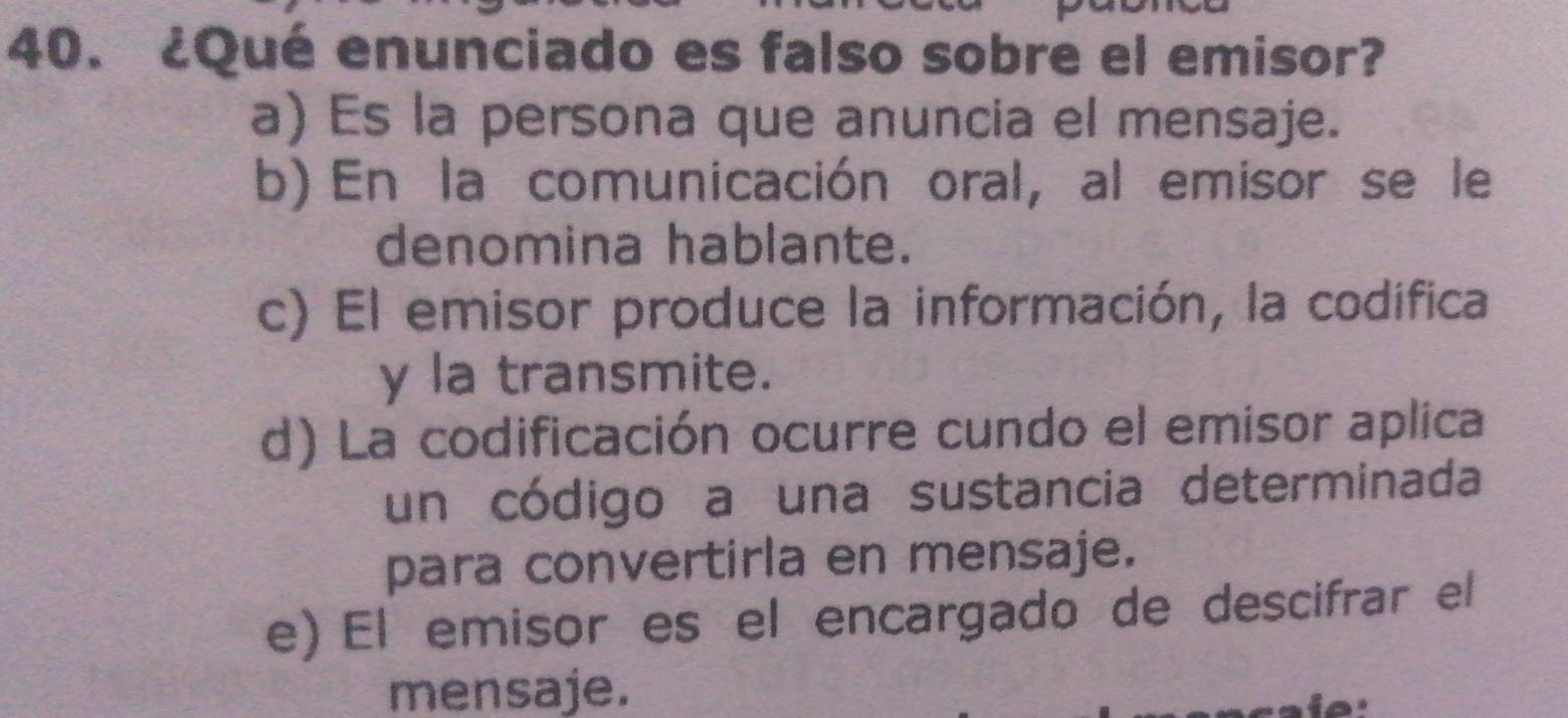 ¿Qué enunciado es falso sobre el emisor?
a) Es la persona que anuncia el mensaje.
b) En la comunicación oral, al emisor se le
denomina hablante.
c) El emisor produce la información, la codifica
y la transmite.
d) La codificación ocurre cundo el emisor aplica
un código a una sustancia determinada
para convertirla en mensaje.
e) El emisor es el encargado de descifrar el
mensaje.