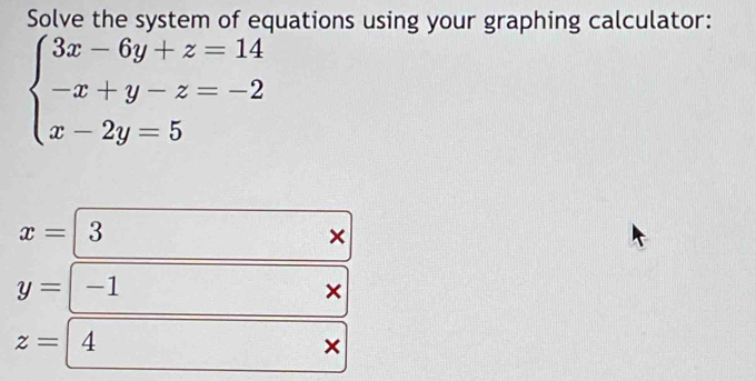 Solve the system of equations using your graphing calculator:
beginarrayl 3x-6y+z=14 -x+y-z=-2 x-2y=5endarray.
x= 3
×
y= -1 ×
z= 4
×