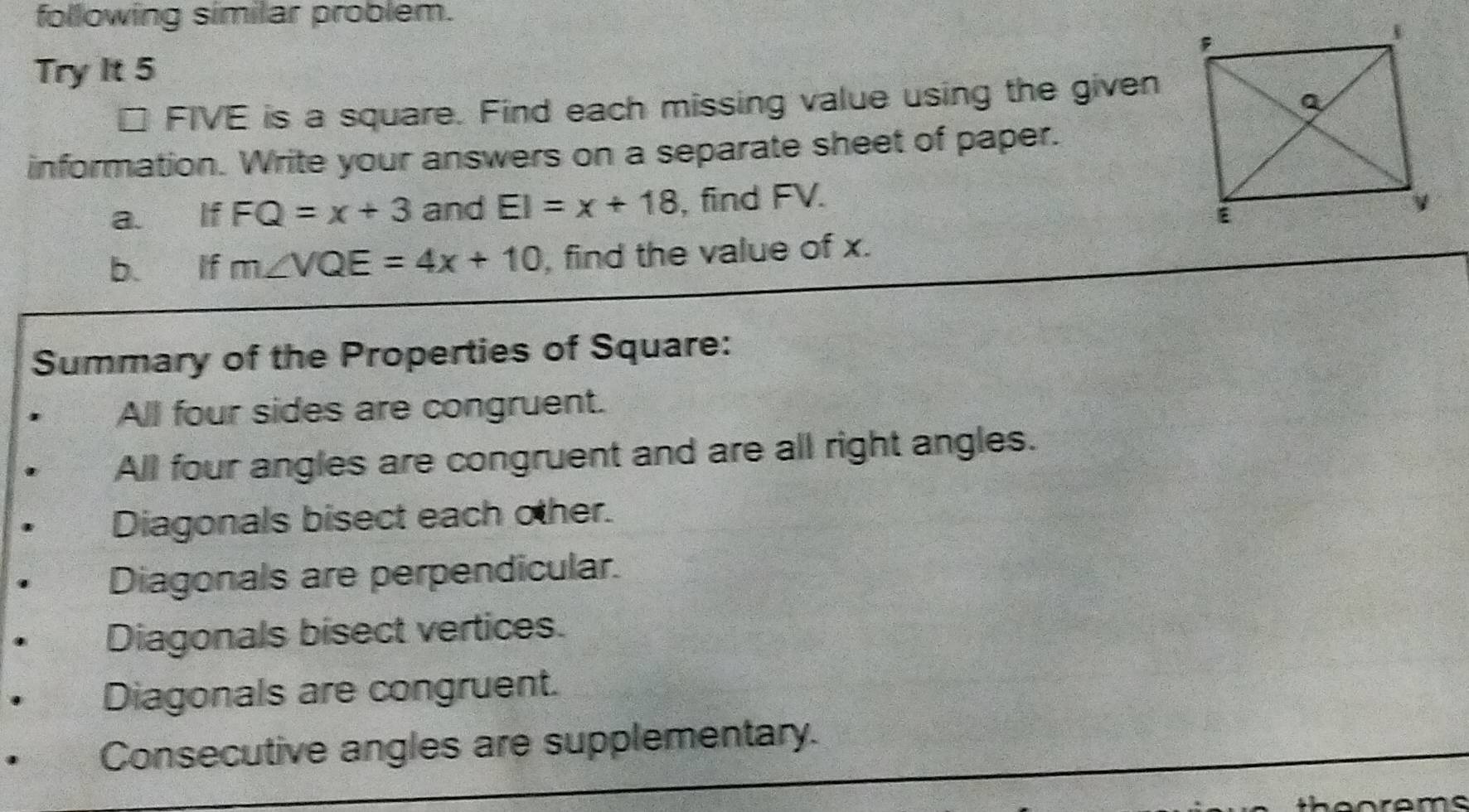 following similar problem.
Try It 5
FIVE E is a square. Find each missing value using the given
information. Write your answers on a separate sheet of paper.
a. If FQ=x+3 and EI=x+18 , find FV.
b. If m∠ VQE=4x+10 , find the value of x.
Summary of the Properties of Square:
All four sides are congruent.
All four angles are congruent and are all right angles.
Diagonals bisect each other.
Diagonals are perpendicular.
Diagonals bisect vertices.
Diagonals are congruent.
Consecutive angles are supplementary.