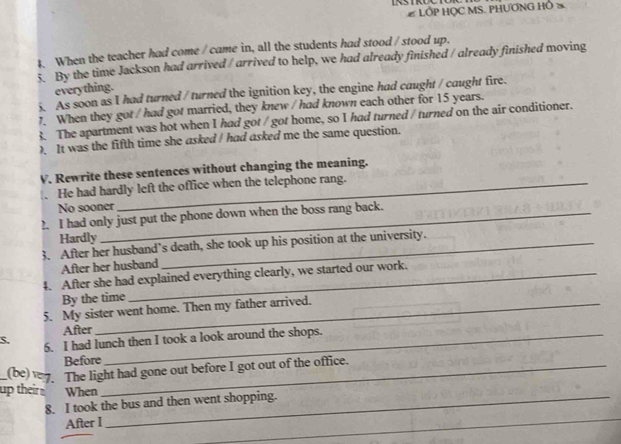 # LỐP HỌC MS. PHƯƠNG HÔ
4. When the teacher had come / came in, all the students had stood / stood up.
By the time Jackson had arrived / arrived to help, we had already finished / already finished moving
everything.
5. As soon as I had turned / turned the ignition key, the engine had caught / caught fire.
7. When they got / had got married, they knew / had known each other for 15 years.
3. The apartment was hot when I had got / got home, so I had turned / turned on the air conditioner.
). It was the fifth time she asked ! had asked me the same question.
V. Rewrite these sentences without changing the meaning.
He had hardly left the office when the telephone rang.
No sooner
2. I had only just put the phone down when the boss rang back.
Hardly
3. After her husband’s death, she took up his position at the university.
After her husband
4. After she had explained everything clearly, we started our work.
By the time
5. My sister went home. Then my father arrived.
After
S. 6. I had lunch then I took a look around the shops.
Before
_(be) 7. The light had gone out before I got out of the office.
up their When
8. I took the bus and then went shopping.
After I
_