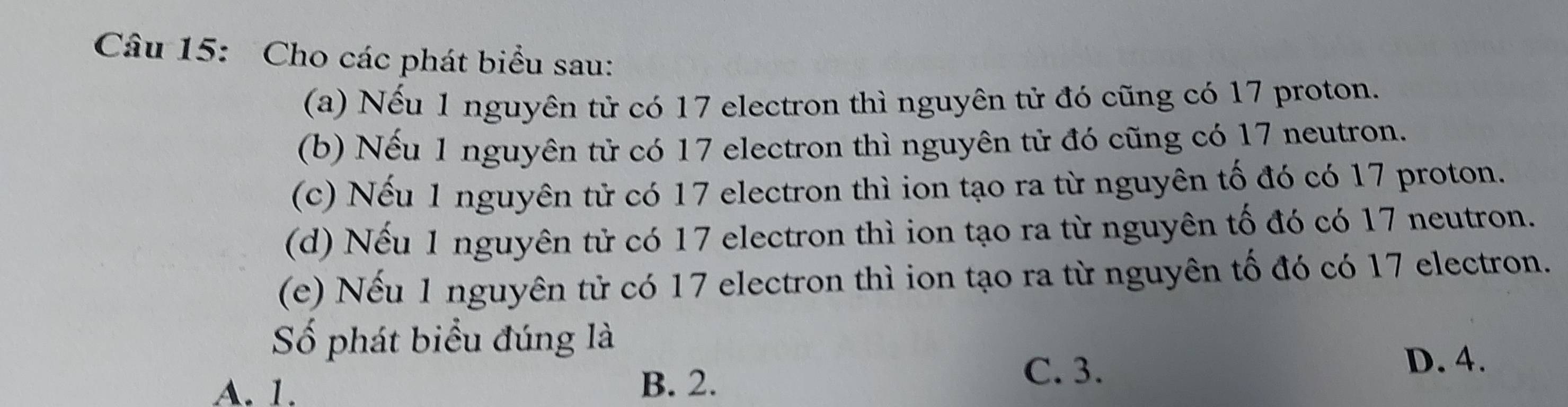 Cho các phát biểu sau:
(a) Nếu 1 nguyên tử có 17 electron thì nguyên tử đó cũng có 17 proton.
(b) Nếu 1 nguyên tử có 17 electron thì nguyên tử đó cũng có 17 neutron.
(c) Nếu 1 nguyên tử có 17 electron thì ion tạo ra từ nguyên tố đó có 17 proton.
(d) Nếu 1 nguyên tử có 17 electron thì ion tạo ra từ nguyên tố đó có 17 neutron.
(e) Nếu 1 nguyên tử có 17 electron thì ion tạo ra từ nguyên tố đó có 17 electron.
Số phát biểu đúng là
A. 1. B. 2.
C. 3. D. 4.