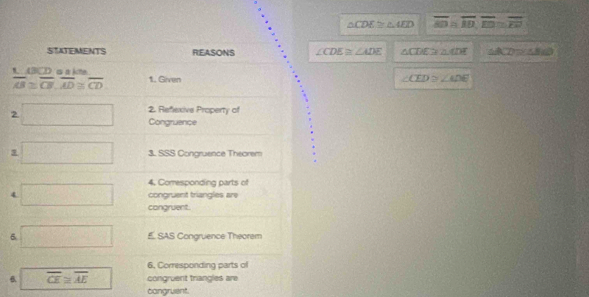 △ CDE≌ △ AED overline AD≌ overline AD, overline ED≌ overline EN
STATEMENTS REASONS ∠ CDE≌ ∠ ADE △ CDE≌ △ ADE △ ACD≌ △ BCD
1. 《 BC) is a kite
overline AB≌ overline CB, overline AD≌ overline CD 1. Given ∠ CED≌ ∠ ADE
2
2. Refexive Property of
Congruence
3. SSS Congruence Theorem
4. Corresponding parts of
4 congruent triangles are
cangruent.
É SAS Congruence Theorem
6. Corresponding parts of
overline CE≌ overline AE congruent triangles are
congruent.