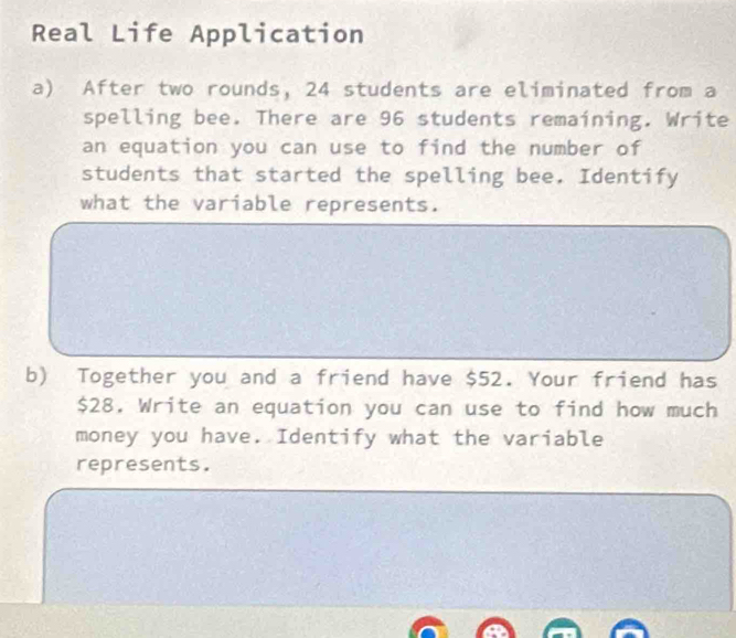 Real Life Application 
a) After two rounds, 24 students are eliminated from a 
spelling bee. There are 96 students remaining. Write 
an equation you can use to find the number of 
students that started the spelling bee. Identify 
what the variable represents. 
b) Together you and a friend have $52. Your friend has
$28. Write an equation you can use to find how much 
money you have. Identify what the variable 
represents.