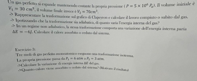 Un gas perfetto si espande mantenendo costante la propria pressione (P=5* 10^6P_a). Il volume iniziale è
V_1=30cm^3 , il volume finale invece è V_2=70cm^3. 
Rappresentare la trasformazione sul grafico di Clapeyron e calcolare il lavoro compiuto o subito dal gas. 
Ipotizzando che la trasformazione sia adiabatica, di quanto varia l'energia interna del gas? 
In un regime non adiabatico, la stessa trasformazione comporta una variazione dell’energia interna paria
△ E=-6J. Calcolare il calore assorbito o ceduto dal sistema. 
Esercizio 3: 
Tre moli di gas perfetto monoatomico eseguono una trasformazione isoterma. 
La propria pressione passa da P_1=6atm a P_2=3atm. 
->Calcolare la variazione di energia interna ΔE del gas. 
->Quanto calore viene assorbito o ceduto dal sistema? (Motivare il risultato)