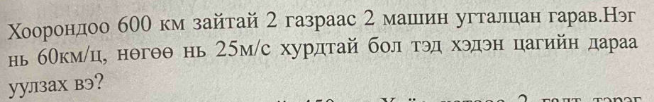 Χооронηдоо б00 км зайтай 2 газраас 2 машеин угталцан гарав.Нэ 
нь бокмлц, нθгθθ нь 25м /с хурдтай бол τэд хэдэн цагийн дараа 
уулзах вэ?