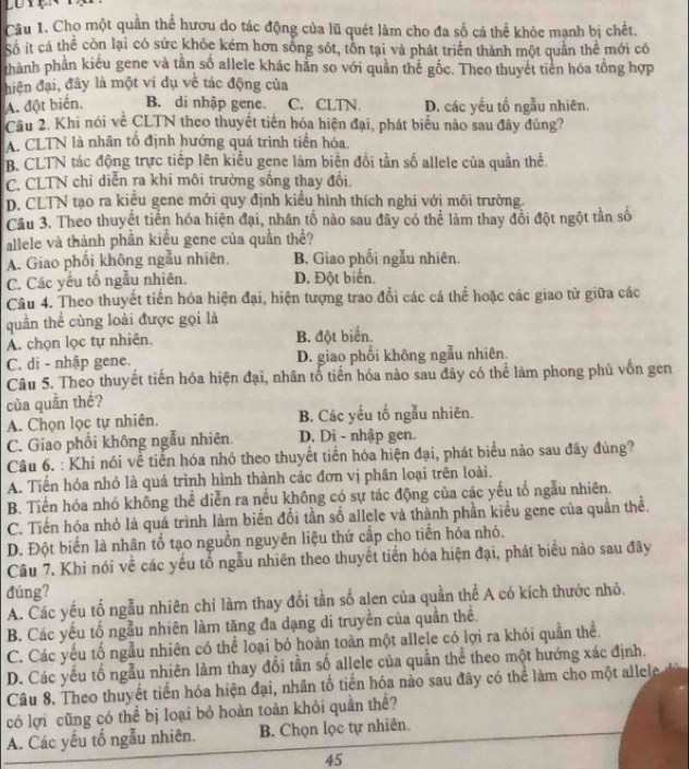 Cho một quần thể hươu do tác động của lũ quét làm cho đa số cá thể khỏe mạnh bị chết.
Số ít cá thể còn lại có sức khỏc kém hơn sống sót, tồn tại và phát triển thành một quần thể mới có
thành phần kiểu gene và tần số allele khác hằn so với quần thể gốc. Theo thuyết tiên hóa tổng hợp
hiện đại, đây là một ví dụ về tác động của
A. đột biến, B. di nhập gene. C. CLTN. D. các yếu tổ ngẫu nhiên.
Câu 2. Khi nói về CLTN theo thuyết tiến hóa hiện đại, phát biểu nào sau đây đúng?
A. CLTN là nhân tổ định hướng quá trình tiền hóa.
B. CLTN tác động trực tiếp lên kiểu gene làm biển đổi tần số allele của quần thể.
C. CLTN chỉ diễn ra khi môi trường sống thay đổi.
D. CLTN tạo ra kiều gene mới quy định kiểu hình thích nghi với môi trường.
Câu 3. Theo thuyết tiến hóa hiện đại, nhân tố nào sau đây có thể làm thay đồi đột ngột tần số
allele và thành phần kiều gene của quần thể?
A. Giao phối không ngẫu nhiên. B. Giao phối ngẫu nhiên.
C. Các yếu tố ngẫu nhiên. D. Đột biển.
Câu 4. Theo thuyết tiền hóa hiện đại, hiện tượng trao đổi các cá thể hoặc các giao từ giữa các
quần thể cùng loài được gọi là
A. chọn lọc tự nhiên. B. đột biển.
C. di - nhập gene. D. giao phối không ngẫu nhiên.
Câu 5. Theo thuyết tiến hóa hiện đại, nhân tố tiến hóa nào sau đây có thể làm phong phủ vốn gen
của quần thê?
A. Chọn lọc tự nhiên. B. Các yếu tố ngẫu nhiên.
C. Giao phối không ngẫu nhiên. D, Di - nhập gen.
Câu 6. : Khi nói về tiến hóa nhỏ theo thuyết tiền hóa hiện đại, phát biểu nào sau đây đùng?
A. Tiến hóa nhỏ là quá trình hình thành các đơn vị phân loại trên loài.
B. Tiến hóa nhỏ không thể diễn ra nếu không có sự tác động của các yếu tổ ngẫu nhiên.
C. Tiến hóa nhỏ là quá trình làm biến đổi tần số allele và thành phần kiểu gene của quần thể.
D. Đột biến là nhân tổ tạo nguồn nguyên liệu thứ cấp cho tiến hóa nhỏ.
Câu 7. Khi nói về các yếu tố ngẫu nhiên theo thuyết tiền hóa hiện đại, phát biểu nào sau đây
đúng?
A. Các yếu tố ngẫu nhiên chỉ làm thay đổi tần số alen của quần thể A có kích thước nhỏ.
B. Các yếu tổ ngẫu nhiên làm tăng đa dạng di truyền của quần thể.
C. Các yếu tố ngẫu nhiên có thể loại bỏ hoàn toàn một allele có lợi ra khỏi quần thể.
D. Các yếu tố ngẫu nhiên làm thay đổi tần số allele của quần thể theo một hướng xác định.
Câu 8. Theo thuyết tiến hóa hiện đại, nhân tố tiến hóa nào sau đây có thể làm cho một allele
có lợi cũng có thể bị loại bỏ hoàn toàn khỏi quần thể?
A. Các yếu tố ngẫu nhiên. B. Chọn lọc tự nhiên.
45