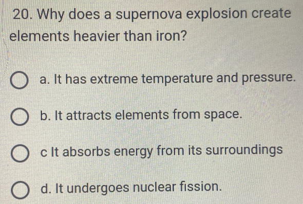 Why does a supernova explosion create
elements heavier than iron?
a. It has extreme temperature and pressure.
b. It attracts elements from space.
c It absorbs energy from its surroundings
d. It undergoes nuclear fission.