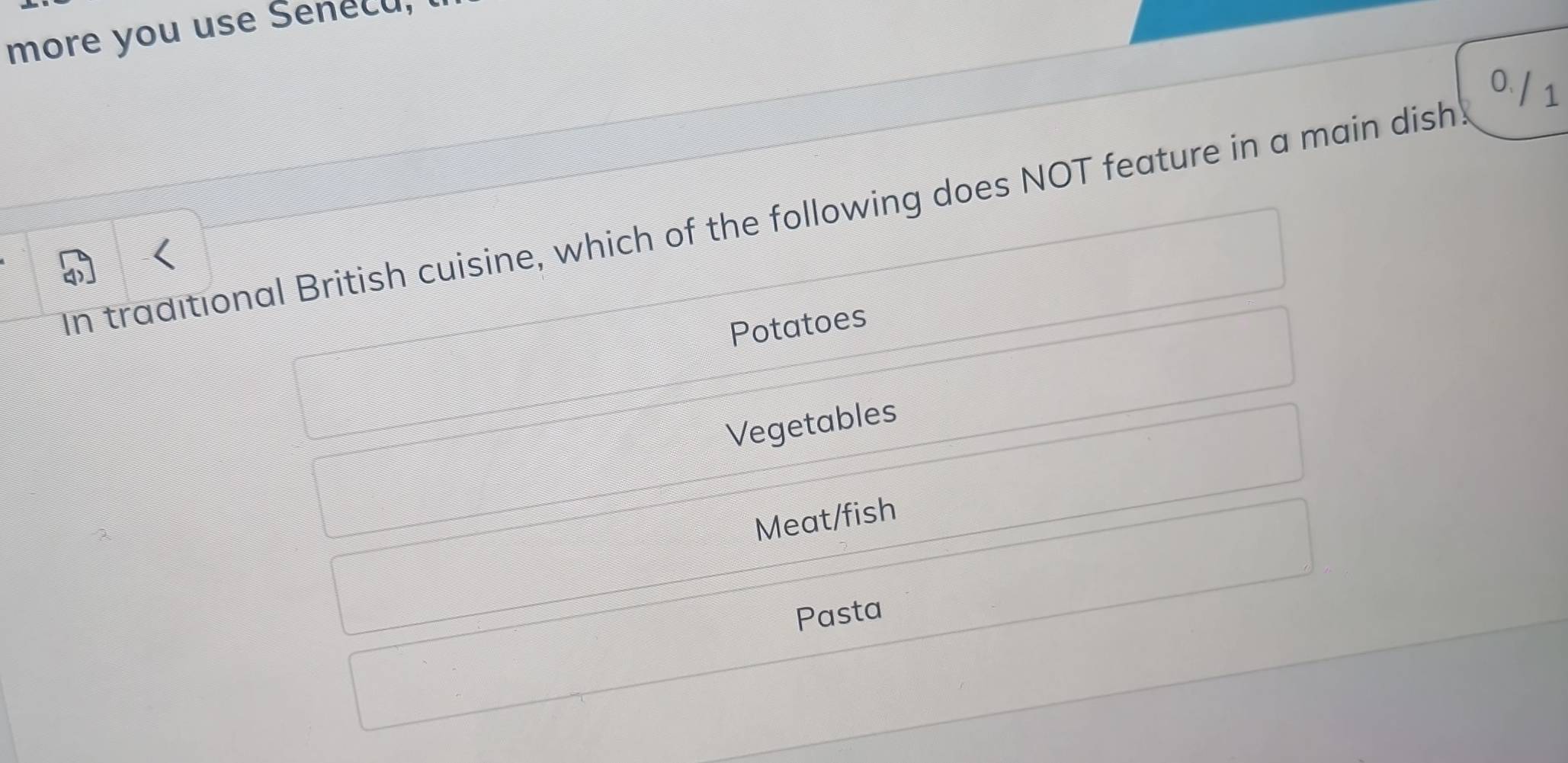 more you use Senecu, l
o/ s
In traditional British cuisine, which of the following does NOT feature in a main dish!
Potatoes
Vegetables
Meat/fish
Pasta