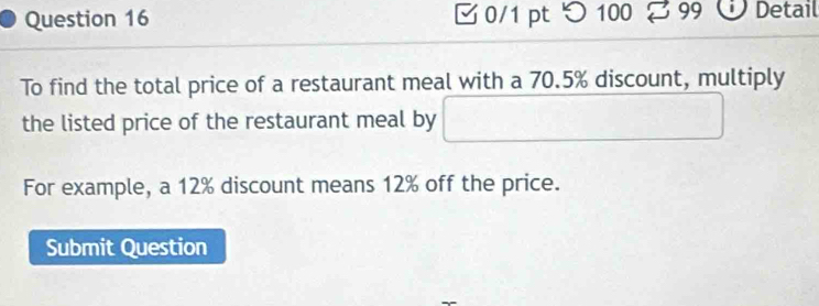 つ100 2 99 Ü Detail 
To find the total price of a restaurant meal with a 70.5% discount, multiply 
the listed price of the restaurant meal by □ 
For example, a 12% discount means 12% off the price. 
Submit Question