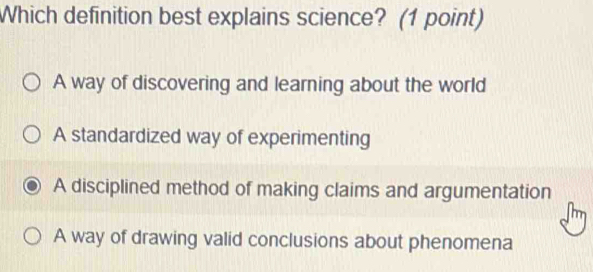 Which definition best explains science? (1 point)
A way of discovering and learning about the world
A standardized way of experimenting
A disciplined method of making claims and argumentation
m
A way of drawing valid conclusions about phenomena