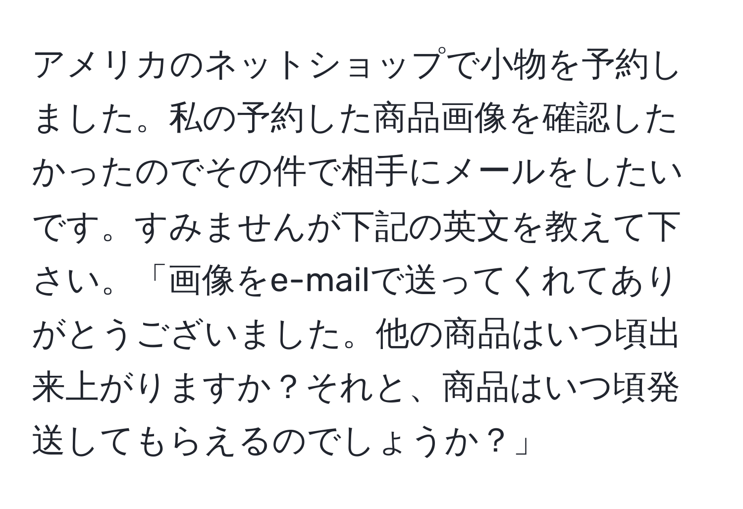 アメリカのネットショップで小物を予約しました。私の予約した商品画像を確認したかったのでその件で相手にメールをしたいです。すみませんが下記の英文を教えて下さい。「画像をe-mailで送ってくれてありがとうございました。他の商品はいつ頃出来上がりますか？それと、商品はいつ頃発送してもらえるのでしょうか？」