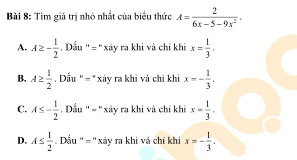 Tìm giá trị nhỏ nhất của biểu thức A= 2/6x-5-9x^2 .
A. A≥ - 1/2  Dấu ' = '' xảy ra khi và chỉ khi x= 1/3 .
B. A≥  1/2  Dấu ' = ' xảy ra khi và chỉ khi x=- 1/3 .
C. A≤ - 1/2  Dấu ' = ''xảy ra khi và chỉ khi x= 1/3 .
D. A≤  1/2  Dấu " = ' xảy ra khi và chỉ khi x=- 1/3 .