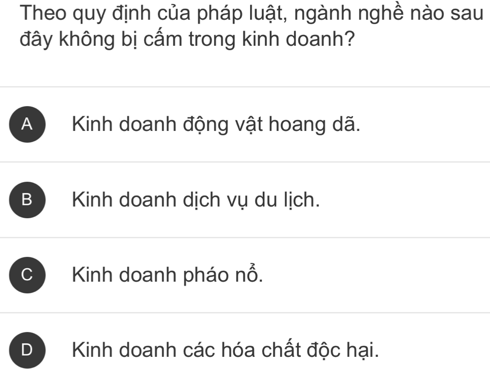 Theo quy định của pháp luật, ngành nghề nào sau
đây không bị cấm trong kinh doanh?
A Kinh doanh động vật hoang dã.
B ) Kinh doanh dịch vụ du lịch.
C Kinh doanh pháo nổ.
Kinh doanh các hóa chất độc hại.